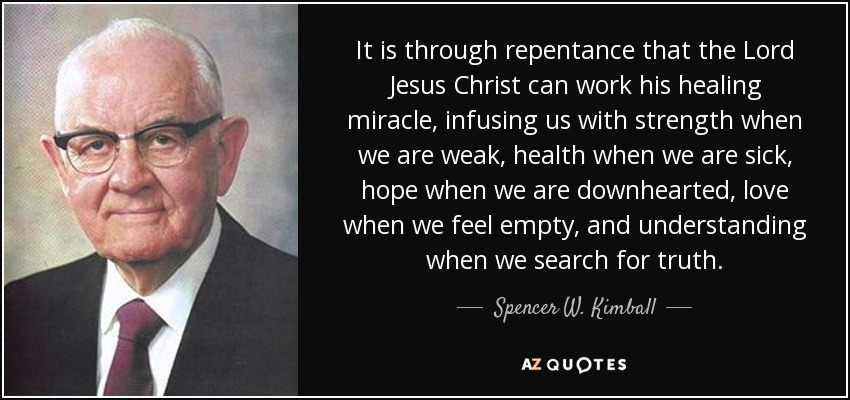 It is through repentance that the Lord Jesus Christ can work his healing miracle, infusing us with strength when we are weak, health when we are sick, hope when we are downhearted, love when we feel empty, and understanding when we search for truth. - Spencer W. Kimball