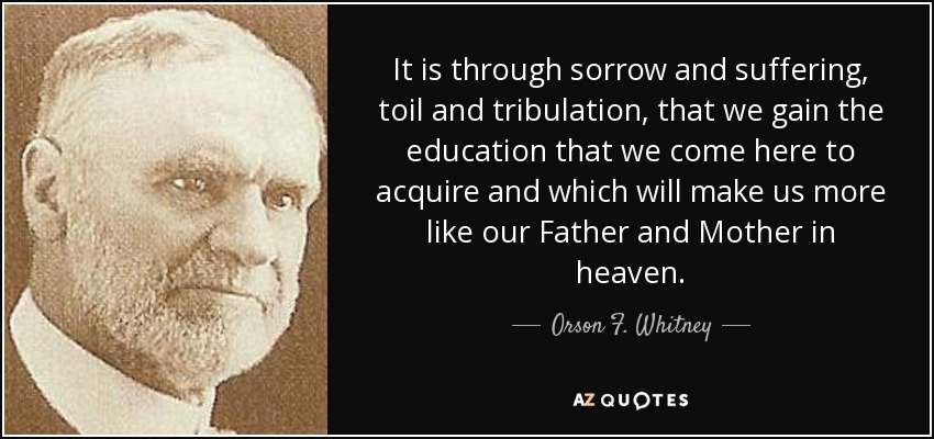 It is through sorrow and suffering, toil and tribulation, that we gain the education that we come here to acquire and which will make us more like our Father and Mother in heaven. - Orson F. Whitney