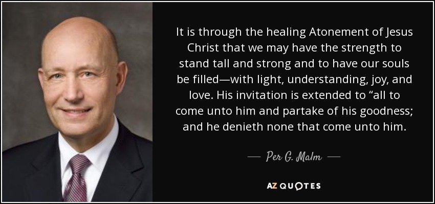 It is through the healing Atonement of Jesus Christ that we may have the strength to stand tall and strong and to have our souls be filled—with light, understanding, joy, and love. His invitation is extended to “all to come unto him and partake of his goodness; and he denieth none that come unto him. - Per G. Malm