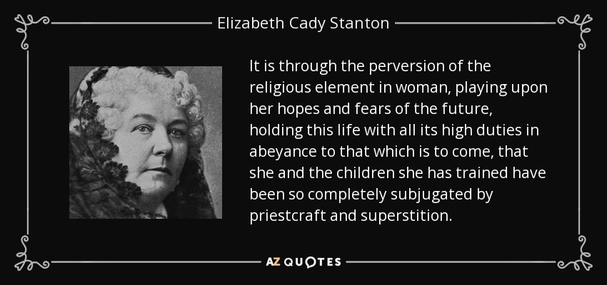 It is through the perversion of the religious element in woman, playing upon her hopes and fears of the future, holding this life with all its high duties in abeyance to that which is to come, that she and the children she has trained have been so completely subjugated by priestcraft and superstition. - Elizabeth Cady Stanton