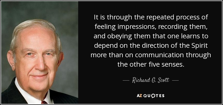 It is through the repeated process of feeling impressions, recording them, and obeying them that one learns to depend on the direction of the Spirit more than on communication through the other five senses. - Richard G. Scott