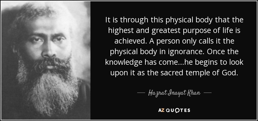 It is through this physical body that the highest and greatest purpose of life is achieved. A person only calls it the physical body in ignorance. Once the knowledge has come...he begins to look upon it as the sacred temple of God. - Hazrat Inayat Khan