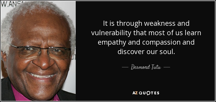 It is through weakness and vulnerability that most of us learn empathy and compassion and discover our soul. - Desmond Tutu