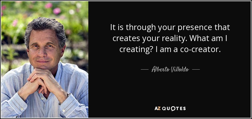 It is through your presence that creates your reality. What am I creating? I am a co-creator. - Alberto Villoldo
