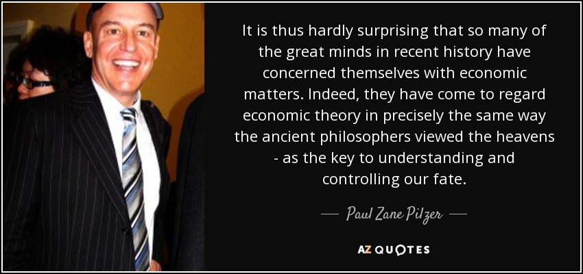 It is thus hardly surprising that so many of the great minds in recent history have concerned themselves with economic matters. Indeed, they have come to regard economic theory in precisely the same way the ancient philosophers viewed the heavens - as the key to understanding and controlling our fate. - Paul Zane Pilzer