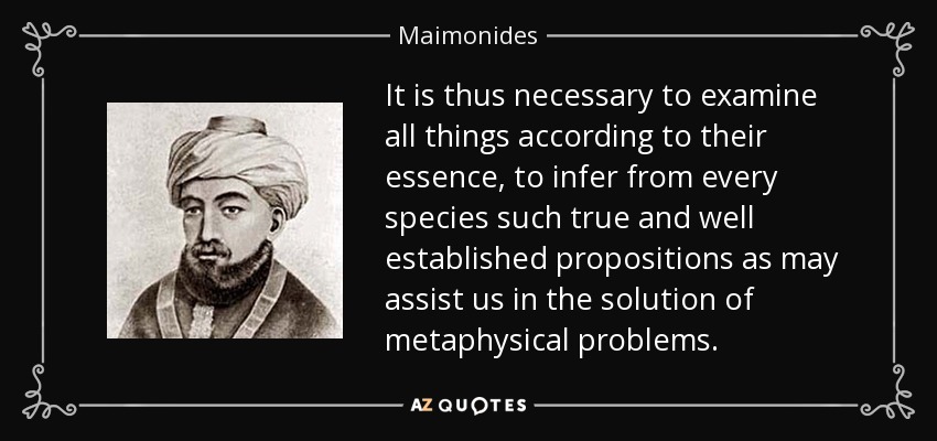 It is thus necessary to examine all things according to their essence, to infer from every species such true and well established propositions as may assist us in the solution of metaphysical problems. - Maimonides