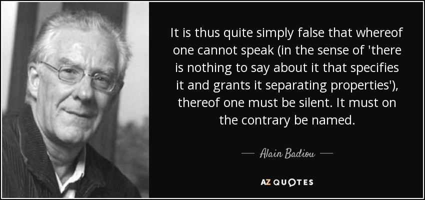 It is thus quite simply false that whereof one cannot speak (in the sense of 'there is nothing to say about it that specifies it and grants it separating properties'), thereof one must be silent. It must on the contrary be named. - Alain Badiou