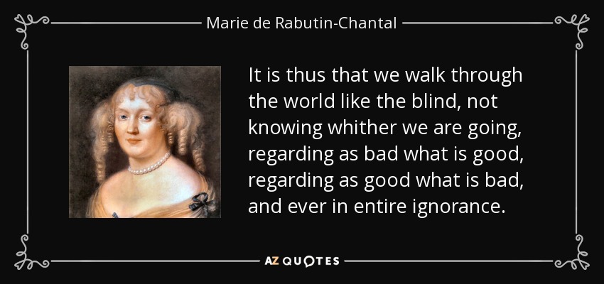 It is thus that we walk through the world like the blind, not knowing whither we are going, regarding as bad what is good, regarding as good what is bad, and ever in entire ignorance. - Marie de Rabutin-Chantal, marquise de Sevigne