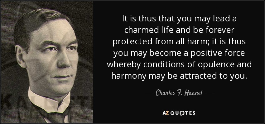 It is thus that you may lead a charmed life and be forever protected from all harm; it is thus you may become a positive force whereby conditions of opulence and harmony may be attracted to you. - Charles F. Haanel