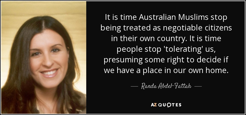 It is time Australian Muslims stop being treated as negotiable citizens in their own country. It is time people stop 'tolerating' us, presuming some right to decide if we have a place in our own home. - Randa Abdel-Fattah