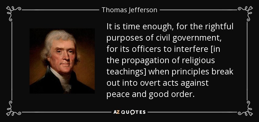 It is time enough, for the rightful purposes of civil government, for its officers to interfere [in the propagation of religious teachings] when principles break out into overt acts against peace and good order. - Thomas Jefferson