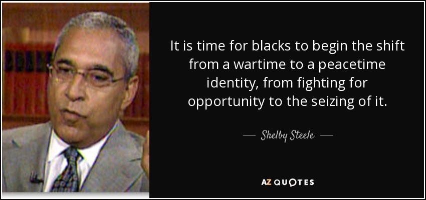 It is time for blacks to begin the shift from a wartime to a peacetime identity, from fighting for opportunity to the seizing of it. - Shelby Steele