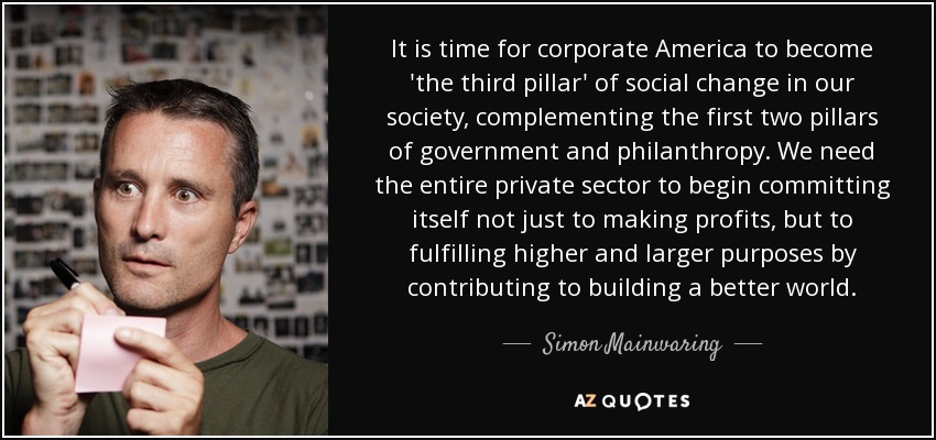 It is time for corporate America to become 'the third pillar' of social change in our society, complementing the first two pillars of government and philanthropy. We need the entire private sector to begin committing itself not just to making profits, but to fulfilling higher and larger purposes by contributing to building a better world. - Simon Mainwaring