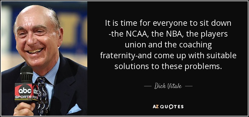 It is time for everyone to sit down -the NCAA, the NBA, the players union and the coaching fraternity-and come up with suitable solutions to these problems. - Dick Vitale