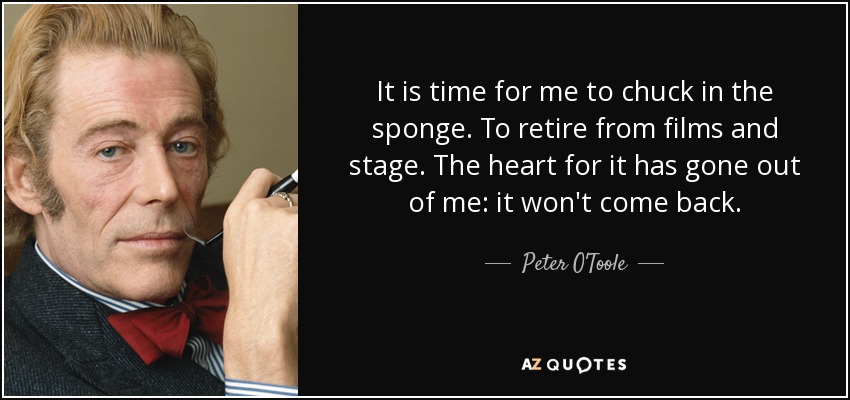 It is time for me to chuck in the sponge. To retire from films and stage. The heart for it has gone out of me: it won't come back. - Peter O'Toole