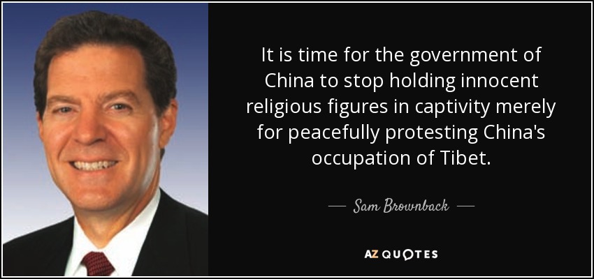 It is time for the government of China to stop holding innocent religious figures in captivity merely for peacefully protesting China's occupation of Tibet. - Sam Brownback