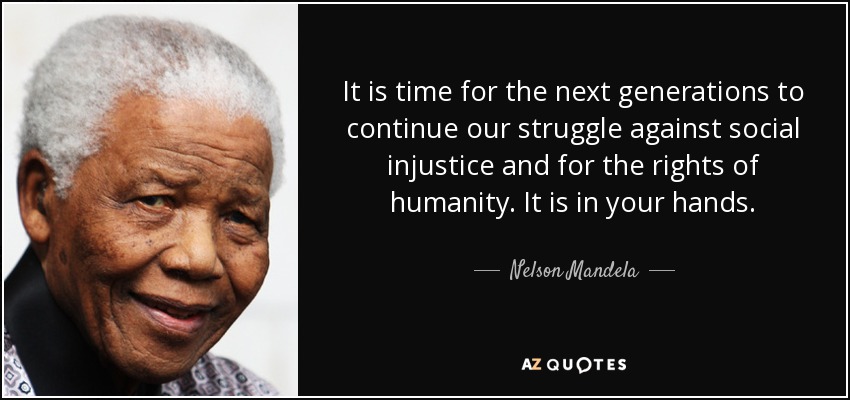 It is time for the next generations to continue our struggle against social injustice and for the rights of humanity. It is in your hands. - Nelson Mandela