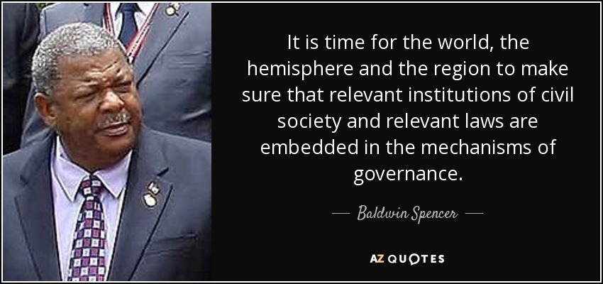 It is time for the world, the hemisphere and the region to make sure that relevant institutions of civil society and relevant laws are embedded in the mechanisms of governance. - Baldwin Spencer