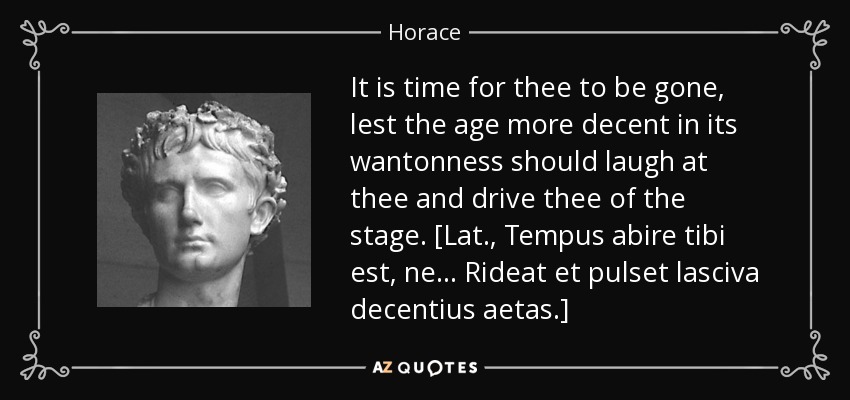 It is time for thee to be gone, lest the age more decent in its wantonness should laugh at thee and drive thee of the stage. [Lat., Tempus abire tibi est, ne . . . Rideat et pulset lasciva decentius aetas.] - Horace