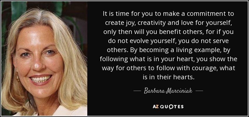 It is time for you to make a commitment to create joy, creativity and love for yourself, only then will you benefit others, for if you do not evolve yourself, you do not serve others. By becoming a living example, by following what is in your heart, you show the way for others to follow with courage, what is in their hearts. - Barbara Marciniak