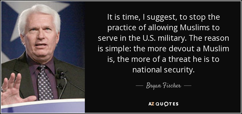 It is time, I suggest, to stop the practice of allowing Muslims to serve in the U.S. military. The reason is simple: the more devout a Muslim is, the more of a threat he is to national security. - Bryan Fischer