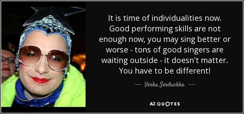 It is time of individualities now. Good performing skills are not enough now, you may sing better or worse - tons of good singers are waiting outside - it doesn't matter. You have to be different! - Verka Serduchka