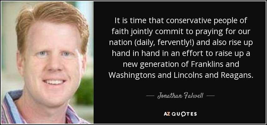 It is time that conservative people of faith jointly commit to praying for our nation (daily, fervently!) and also rise up hand in hand in an effort to raise up a new generation of Franklins and Washingtons and Lincolns and Reagans. - Jonathan Falwell