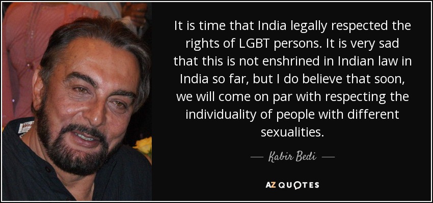 It is time that India legally respected the rights of LGBT persons. It is very sad that this is not enshrined in Indian law in India so far, but I do believe that soon, we will come on par with respecting the individuality of people with different sexualities. - Kabir Bedi