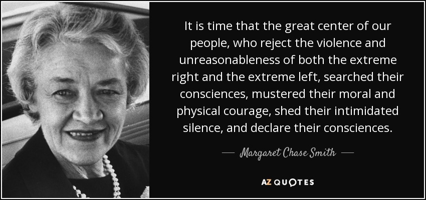 It is time that the great center of our people, who reject the violence and unreasonableness of both the extreme right and the extreme left, searched their consciences, mustered their moral and physical courage, shed their intimidated silence, and declare their consciences. - Margaret Chase Smith