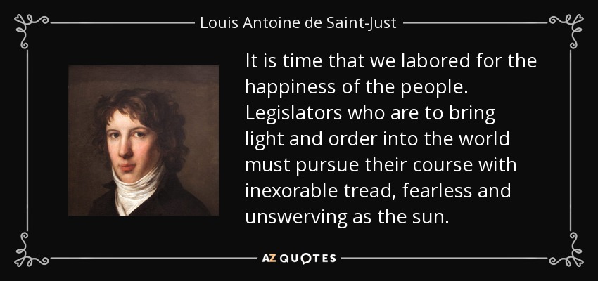 It is time that we labored for the happiness of the people. Legislators who are to bring light and order into the world must pursue their course with inexorable tread, fearless and unswerving as the sun. - Louis Antoine de Saint-Just
