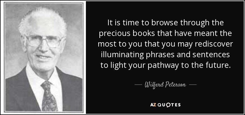 It is time to browse through the precious books that have meant the most to you that you may rediscover illuminating phrases and sentences to light your pathway to the future. - Wilferd Peterson