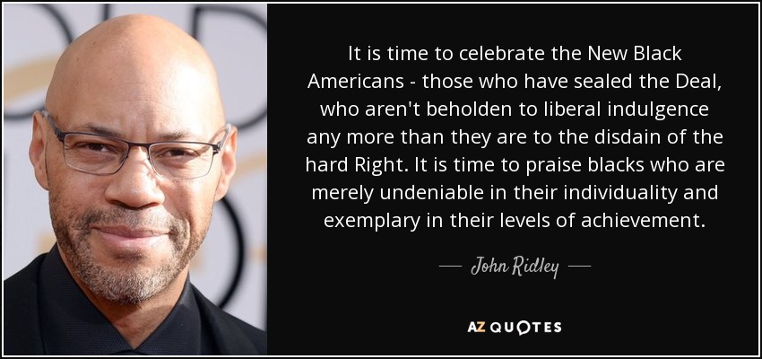 It is time to celebrate the New Black Americans - those who have sealed the Deal, who aren't beholden to liberal indulgence any more than they are to the disdain of the hard Right. It is time to praise blacks who are merely undeniable in their individuality and exemplary in their levels of achievement . - John Ridley