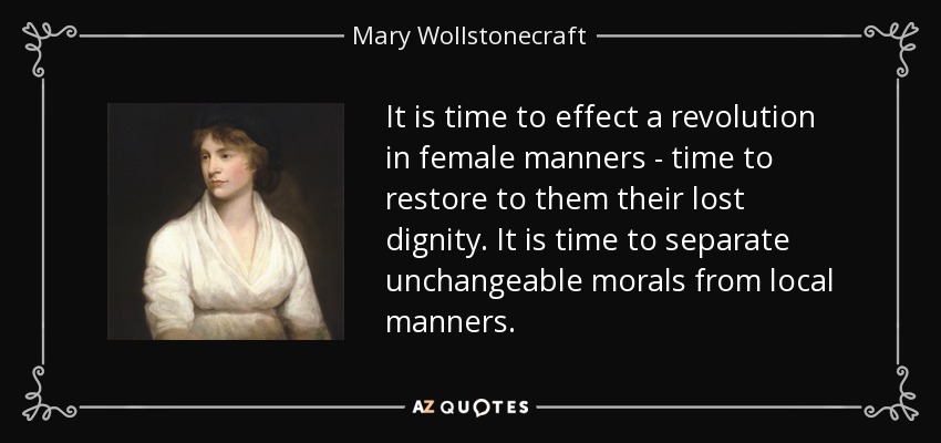 It is time to effect a revolution in female manners - time to restore to them their lost dignity. It is time to separate unchangeable morals from local manners. - Mary Wollstonecraft