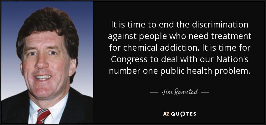 It is time to end the discrimination against people who need treatment for chemical addiction. It is time for Congress to deal with our Nation's number one public health problem. - Jim Ramstad