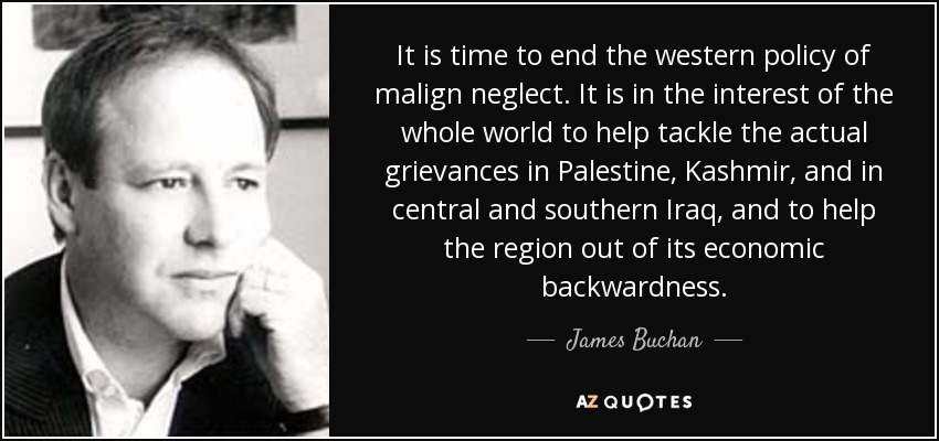 It is time to end the western policy of malign neglect. It is in the interest of the whole world to help tackle the actual grievances in Palestine, Kashmir, and in central and southern Iraq, and to help the region out of its economic backwardness. - James Buchan