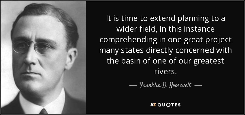 It is time to extend planning to a wider field, in this instance comprehending in one great project many states directly concerned with the basin of one of our greatest rivers. - Franklin D. Roosevelt