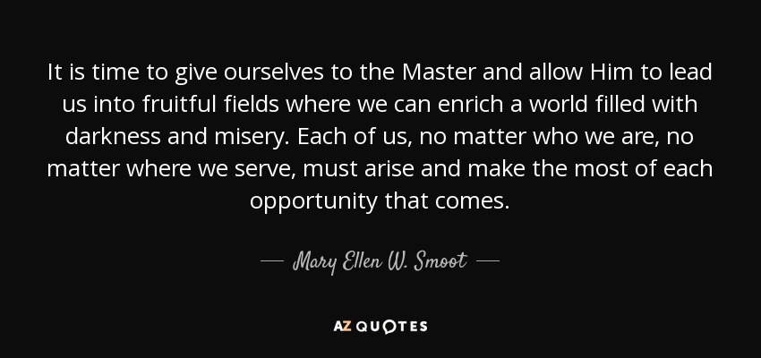 It is time to give ourselves to the Master and allow Him to lead us into fruitful fields where we can enrich a world filled with darkness and misery. Each of us, no matter who we are, no matter where we serve, must arise and make the most of each opportunity that comes. - Mary Ellen W. Smoot