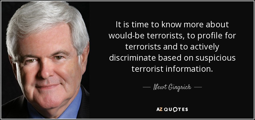 It is time to know more about would-be terrorists, to profile for terrorists and to actively discriminate based on suspicious terrorist information. - Newt Gingrich