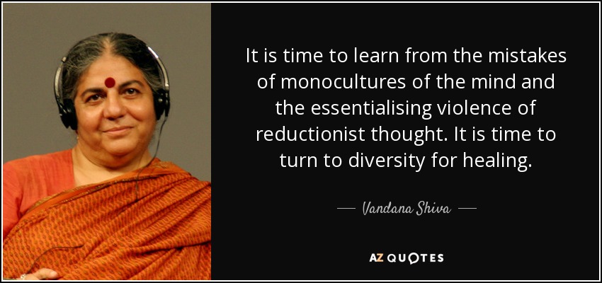It is time to learn from the mistakes of monocultures of the mind and the essentialising violence of reductionist thought. It is time to turn to diversity for healing. - Vandana Shiva