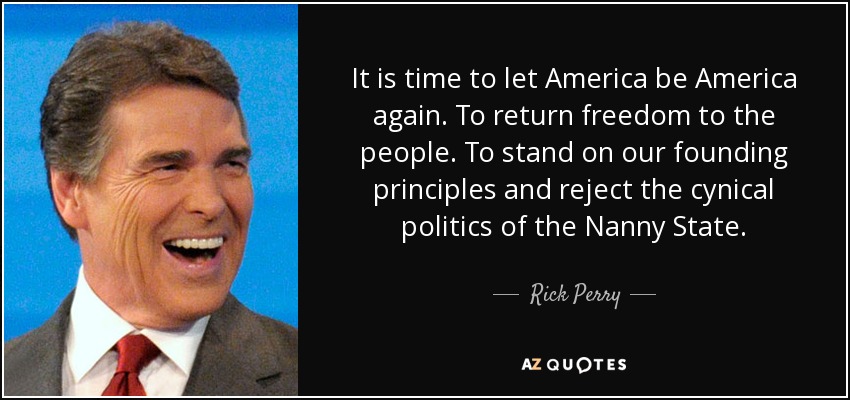 It is time to let America be America again. To return freedom to the people. To stand on our founding principles and reject the cynical politics of the Nanny State. - Rick Perry