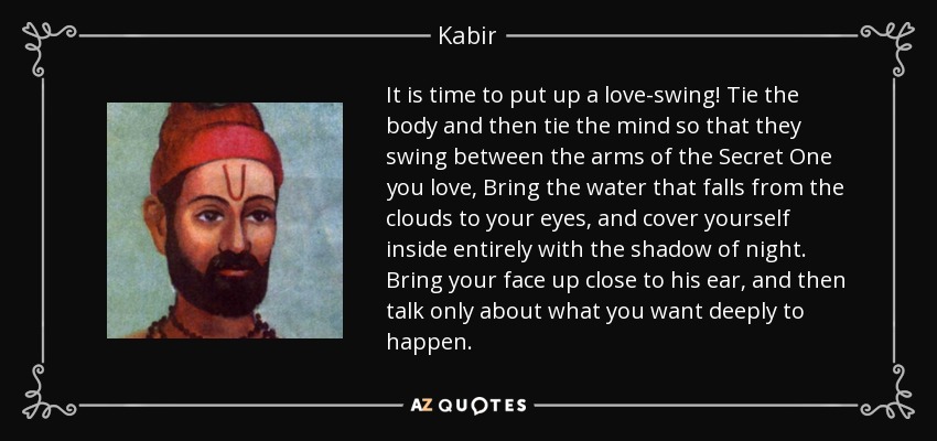 It is time to put up a love-swing! Tie the body and then tie the mind so that they swing between the arms of the Secret One you love, Bring the water that falls from the clouds to your eyes, and cover yourself inside entirely with the shadow of night. Bring your face up close to his ear, and then talk only about what you want deeply to happen. - Kabir