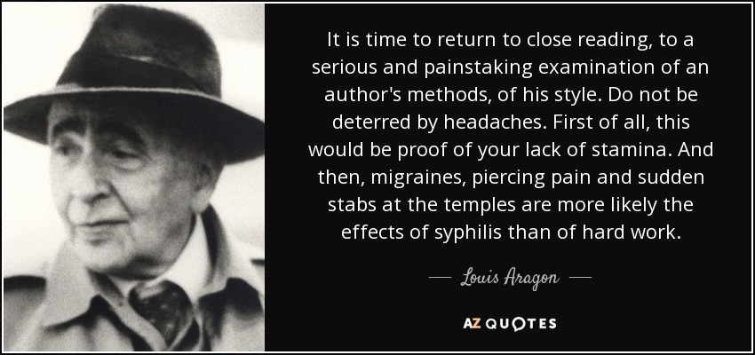 It is time to return to close reading, to a serious and painstaking examination of an author's methods, of his style. Do not be deterred by headaches. First of all, this would be proof of your lack of stamina. And then, migraines, piercing pain and sudden stabs at the temples are more likely the effects of syphilis than of hard work. - Louis Aragon