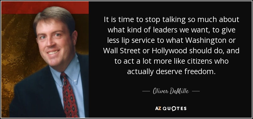 It is time to stop talking so much about what kind of leaders we want, to give less lip service to what Washington or Wall Street or Hollywood should do, and to act a lot more like citizens who actually deserve freedom. - Oliver DeMille
