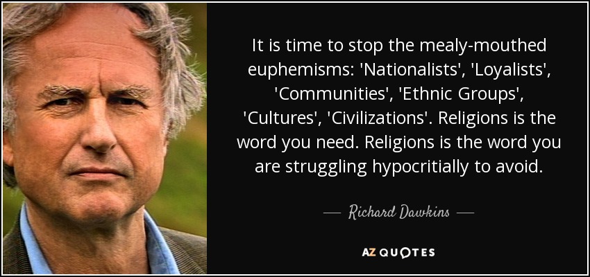 It is time to stop the mealy-mouthed euphemisms: 'Nationalists', 'Loyalists', 'Communities', 'Ethnic Groups', 'Cultures', 'Civilizations'. Religions is the word you need. Religions is the word you are struggling hypocritially to avoid. - Richard Dawkins