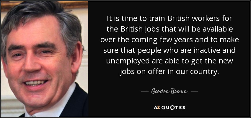 It is time to train British workers for the British jobs that will be available over the coming few years and to make sure that people who are inactive and unemployed are able to get the new jobs on offer in our country. - Gordon Brown
