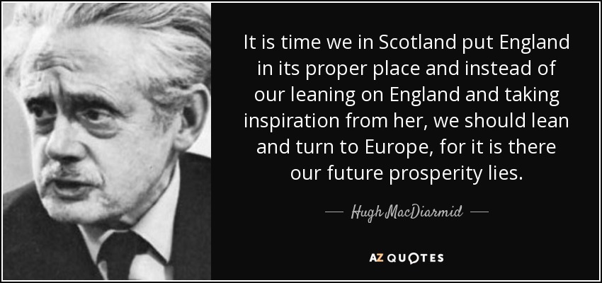 It is time we in Scotland put England in its proper place and instead of our leaning on England and taking inspiration from her, we should lean and turn to Europe, for it is there our future prosperity lies. - Hugh MacDiarmid