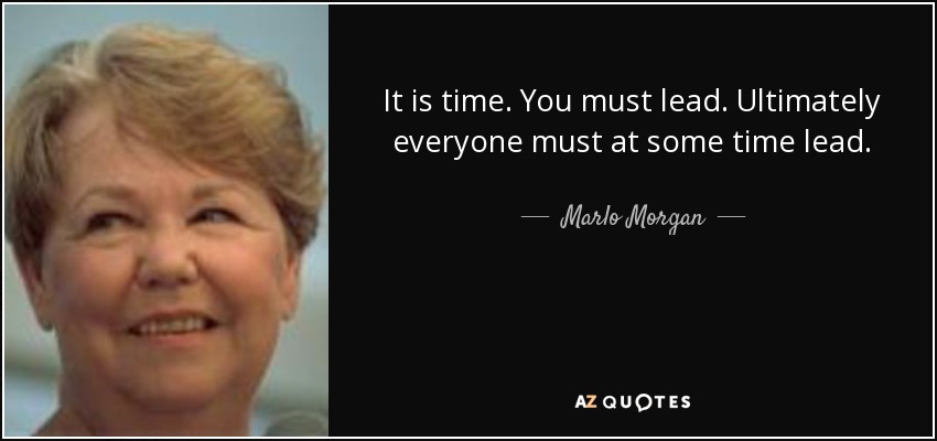 It is time. You must lead. Ultimately everyone must at some time lead. - Marlo Morgan