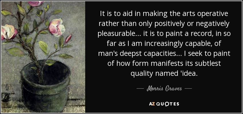 It is to aid in making the arts operative rather than only positively or negatively pleasurable... it is to paint a record, in so far as I am increasingly capable, of man's deepst capacities... I seek to paint of how form manifests its subtlest quality named 'idea. - Morris Graves