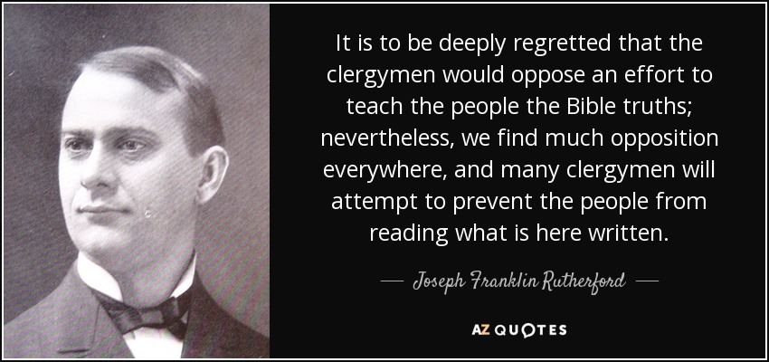 It is to be deeply regretted that the clergymen would oppose an effort to teach the people the Bible truths; nevertheless, we find much opposition everywhere, and many clergymen will attempt to prevent the people from reading what is here written. - Joseph Franklin Rutherford