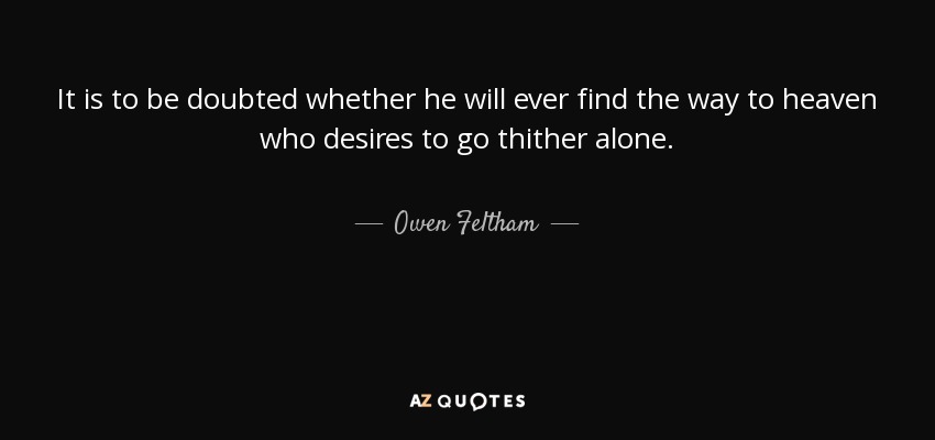 It is to be doubted whether he will ever find the way to heaven who desires to go thither alone. - Owen Feltham